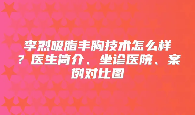 李烈吸脂丰胸技术怎么样?医生简介、坐诊医院、案例对比图