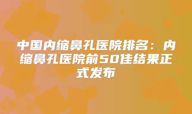 中国内缩鼻孔医院排名:内缩鼻孔医院前50佳结果正式发布