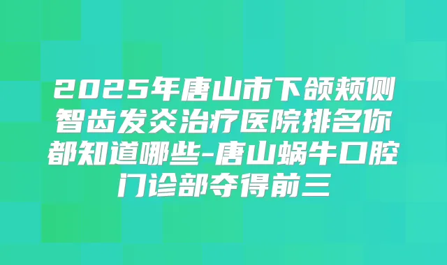2025年唐山市下颌颊侧智齿发炎医院排名你都知道哪些-唐山蜗牛口腔门诊部夺得前三