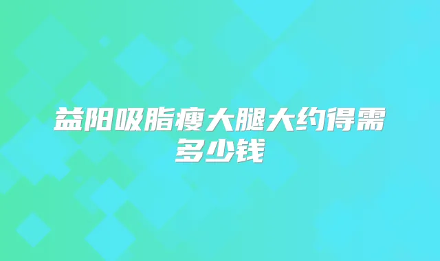 益阳吸脂瘦大腿大约得需多少钱