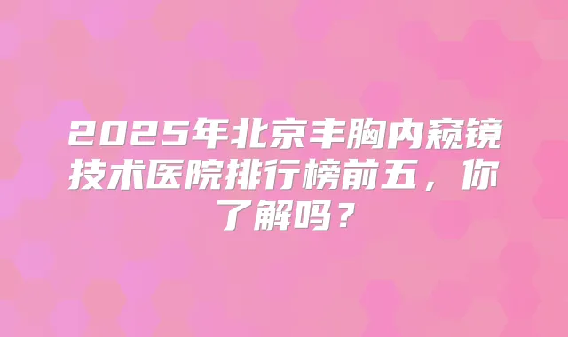 2025年北京丰胸内窥镜技术医院排行榜前五,你了解吗?