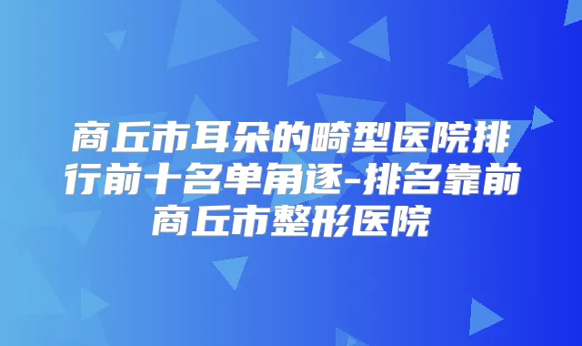 商丘市耳朵的畸型医院排行前十名单角逐-排名靠前商丘市整形医院