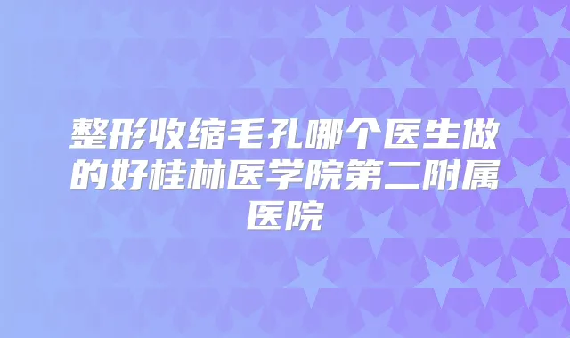 整形收缩毛孔哪个医生做的好桂林医学院第二附属医院