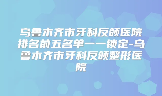 乌鲁木齐市牙科反颌医院排名前五名单一一锁定-乌鲁木齐市牙科反颌整形医院