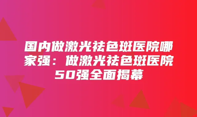 国内做激光祛色斑医院哪家强:做激光祛色斑医院50强全面揭幕