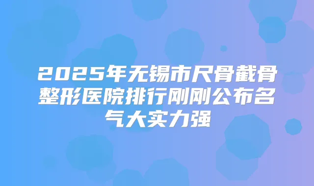 2025年无锡市尺骨截骨整形医院排行刚刚公布名气大实力强