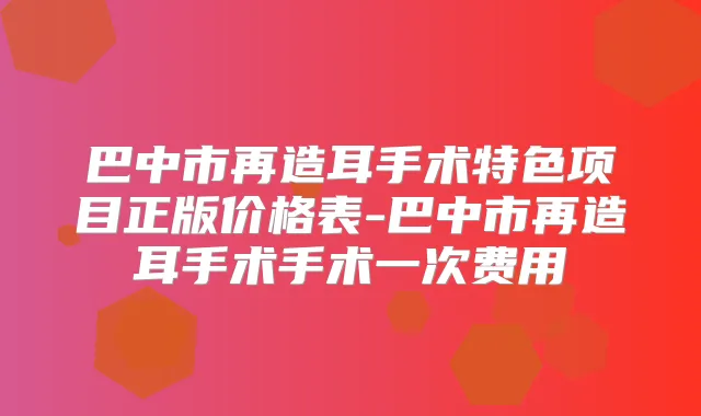 巴中市再造耳手术特色项目正版价格表-巴中市再造耳手术手术一次费用