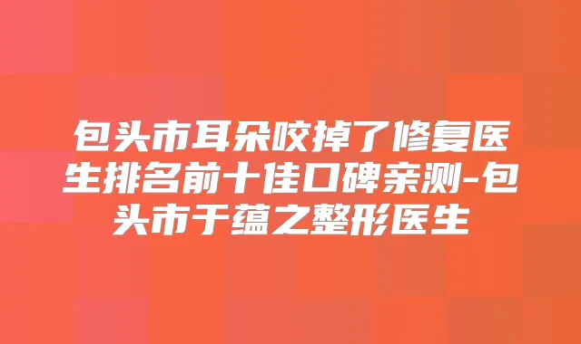 包头市耳朵咬掉了修复医生排名前十佳口碑亲测-包头市于蕴之整形医生
