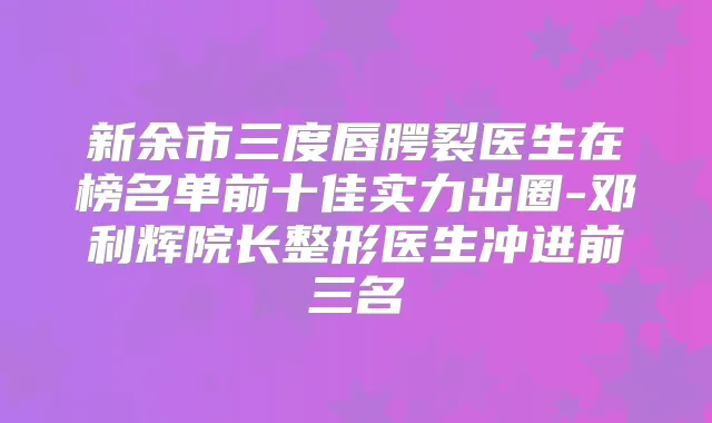 新余市三度唇腭裂医生在榜名单前十佳实力出圈-邓利辉院长整形医生冲进前三名