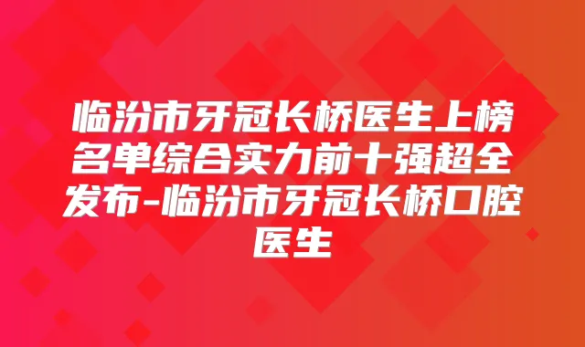 临汾市牙冠长桥医生上榜名单综合实力前十强超全发布-临汾市牙冠长桥口腔医生