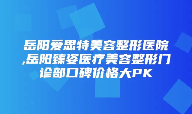 岳阳爱思特美容整形医院,岳阳臻姿医疗美容整形门诊部口碑价格大PK