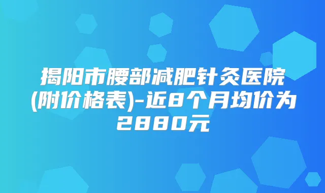 揭阳市腰部减肥针灸医院(附价格表)-近8个月均价为2880元