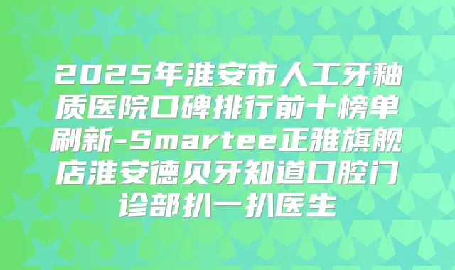 2025年淮安市人工牙釉质医院口碑排行前十榜单刷新-Smartee正雅旗舰店淮安德贝牙知道口腔门诊部扒一扒医生