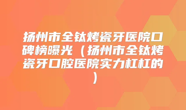扬州市全钛烤瓷牙医院口碑榜曝光（扬州市全钛烤瓷牙口腔医院实力杠杠的）