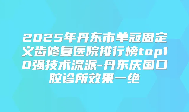 2025年丹东市单冠固定义齿修复医院排行榜top10强技术流派-丹东庆国口腔诊所效果一绝