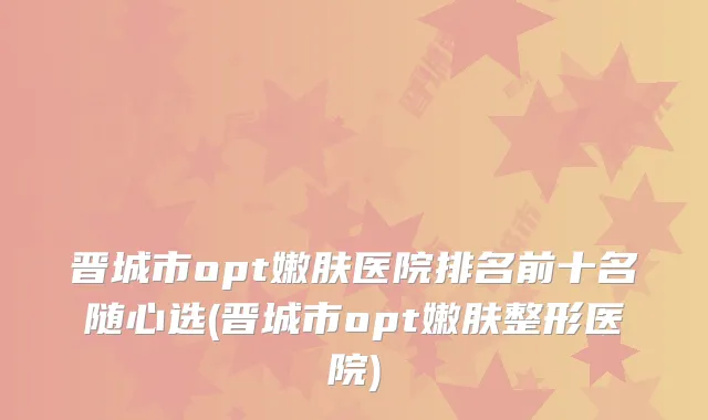 晋城市opt嫩肤医院排名前十名随心选(晋城市opt嫩肤整形医院)