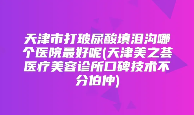 天津市打玻尿酸填泪沟哪个医院好呢(天津美之荟医疗美容诊所口碑技术不分伯仲)
