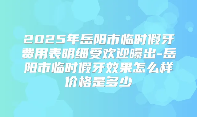 2025年岳阳市临时假牙费用表明细受欢迎曝出-岳阳市临时假牙效果怎么样价格是多少