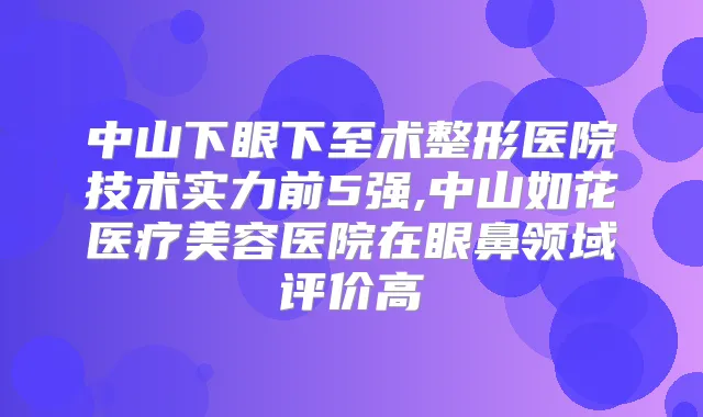 中山下眼下至术整形医院技术实力前5强,中山如花医疗美容医院在眼鼻领域评价高