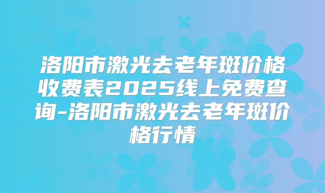 洛阳市激光去老年斑价格收费表2025线上免费查询-洛阳市激光去老年斑价格行情