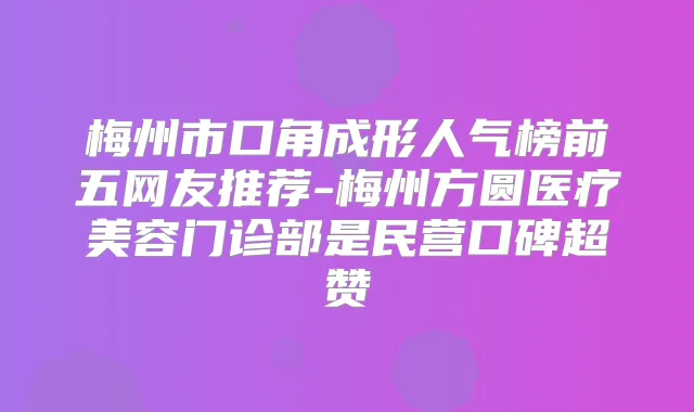 梅州市口角成形人气榜前五网友推荐-梅州方圆医疗美容门诊部是民营口碑超赞