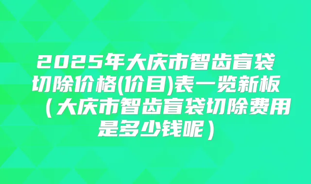 2025年大庆市智齿盲袋切除价格(价目)表一览新板(大庆市智齿盲袋切除费用是多少钱呢)