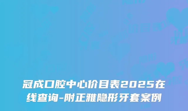 冠成口腔中心价目表2025在线查询-附正雅隐形牙套案例