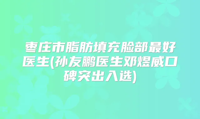 枣庄市脂肪填充脸部好医生(孙友鹏医生邓煜威口碑突出入选)