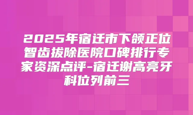 2025年宿迁市下颌正位智齿拔除医院口碑排行专家资深点评-宿迁谢高亮牙科位列前三