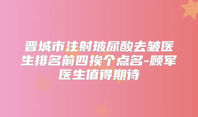 晋城市注射玻尿酸去皱医生排名前四挨个点名-顾军医生值得期待