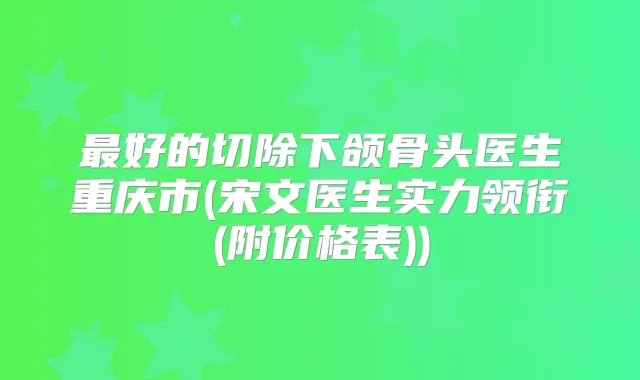 好的切除下颌骨头医生重庆市(宋文医生实力领衔(附价格表))