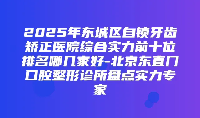 2025年东城区自锁牙齿矫正医院综合实力前十位排名哪几家好-北京东直门口腔整形诊所盘点实力专家