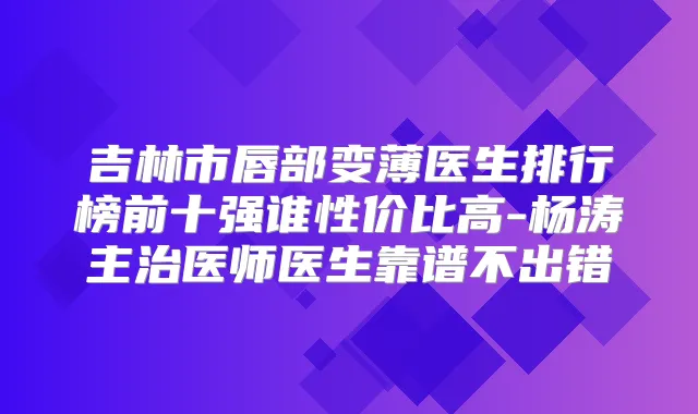 吉林市唇部变薄医生排行榜前十强谁性价比高-杨涛主治医师医生靠谱不出错
