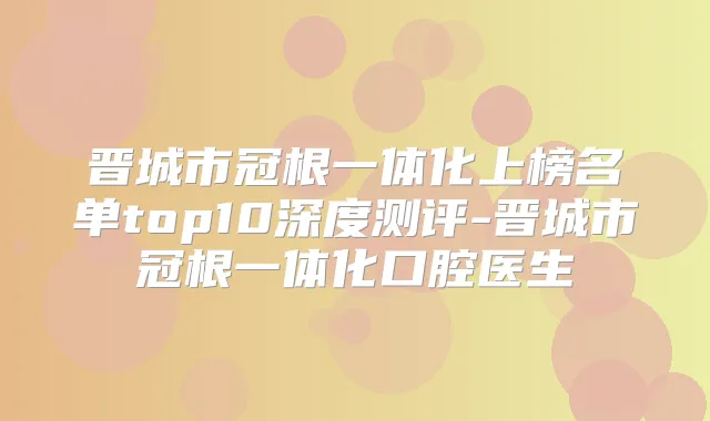 晋城市冠根一体化上榜名单top10深度测评-晋城市冠根一体化口腔医生