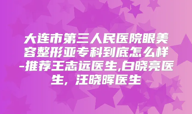 大连市第三人民医院眼美容整形亚专科到底怎么样-推荐王志远医生,白晓亮医生,汪晓晖医生