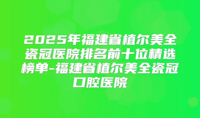 2025年福建省植尔美全瓷冠医院排名前十位精选榜单-福建省植尔美全瓷冠口腔医院