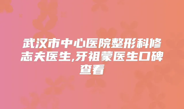 武汉市中心医院整形科修志夫医生,牙祖蒙医生口碑查看