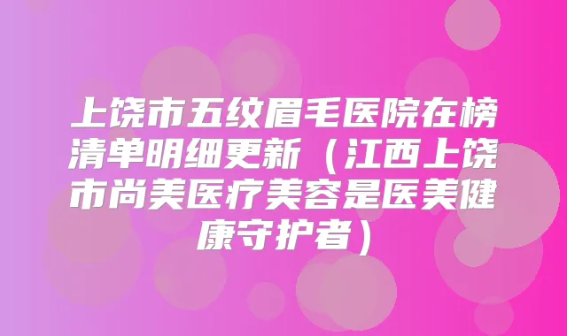 上饶市五纹眉毛医院在榜清单明细更新(江西上饶市尚美医疗美容是医美健康守护者)