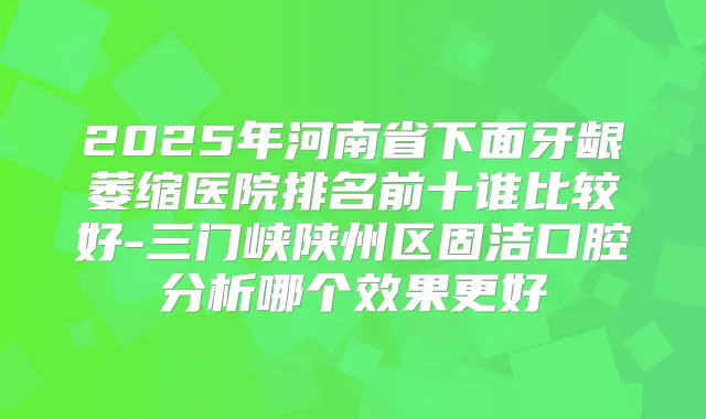 2025年河南省下面牙龈萎缩医院排名前十谁比较好-三门峡陕州区固洁口腔分析哪个效果更好