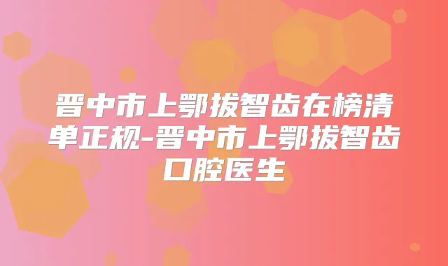 晋中市上鄂拔智齿在榜清单正规-晋中市上鄂拔智齿口腔医生