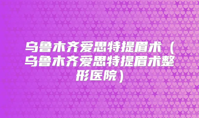 乌鲁木齐爱思特提眉术(乌鲁木齐爱思特提眉术整形医院)