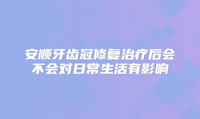 安顺牙齿冠修复后会不会对日常生活有影响