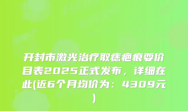 开封市激光取痣疤痕耍价目表2025正式发布,详细在此(近6个月均价为:4309元)