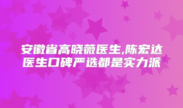 安徽省高晓薇医生,陈宏达医生口碑严选都是实力派