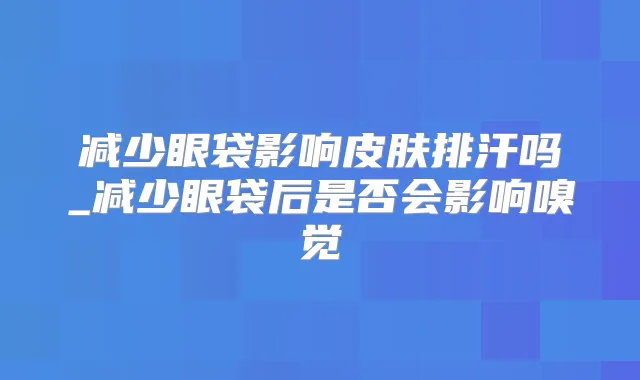 减少眼袋影响皮肤排汗吗_减少眼袋后是否会影响嗅觉