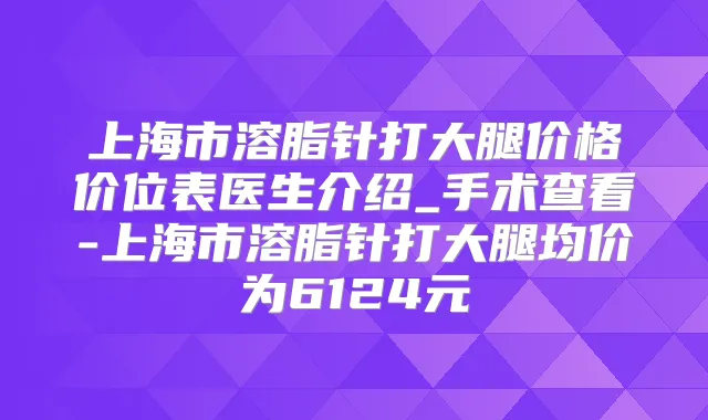上海市溶脂针打大腿价格价位表医生介绍_手术查看-上海市溶脂针打大腿均价为6124元