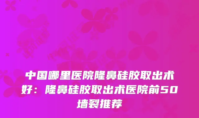 中国哪里医院隆鼻硅胶取出术好：隆鼻硅胶取出术医院前50墙裂推荐