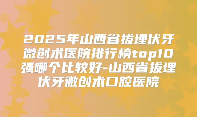 2025年山西省拔埋伏牙微创术医院排行榜top10强哪个比较好-山西省拔埋伏牙微创术口腔医院