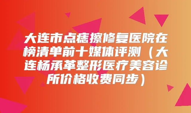 大连市点痣擦修复医院在榜清单前十媒体评测(大连杨承革整形医疗美容诊所价格收费同步)