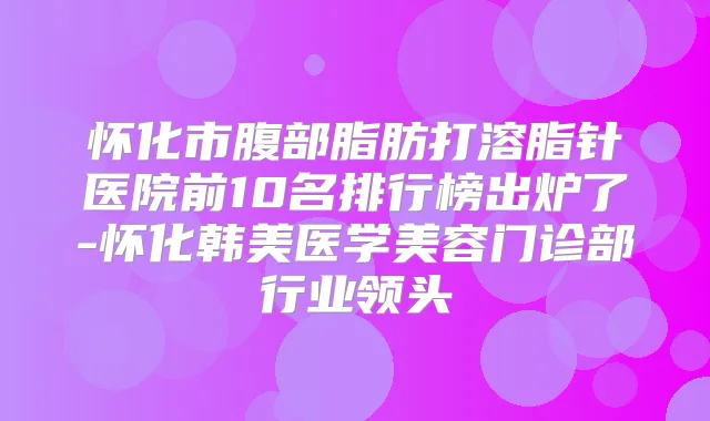 怀化市腹部脂肪打溶脂针医院前10名排行榜出炉了-怀化韩美医学美容门诊部行业领头